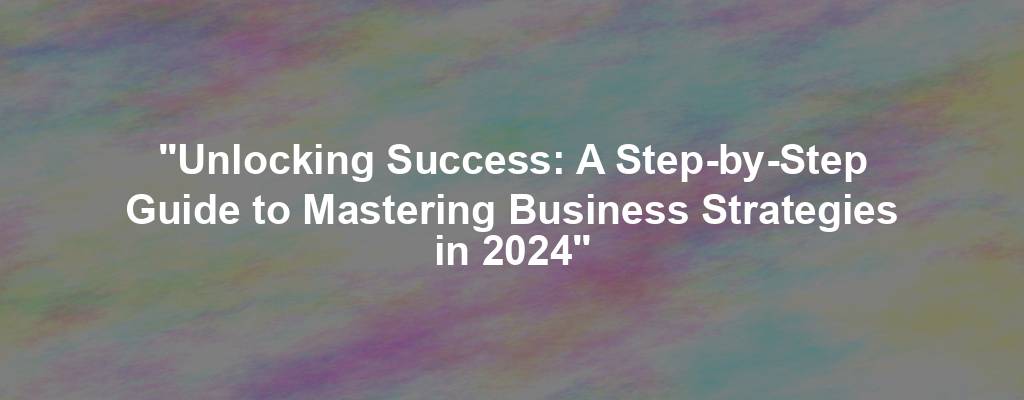 "Unlocking Success: A Step-by-Step Guide to Mastering Business Strategies in 2024"