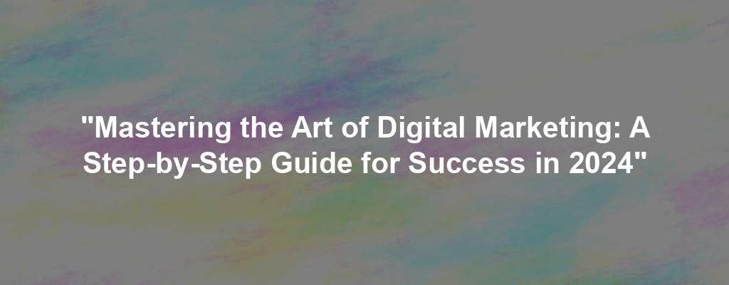 "Mastering the Art of Digital Marketing: A Step-by-Step Guide for Success in 2024"