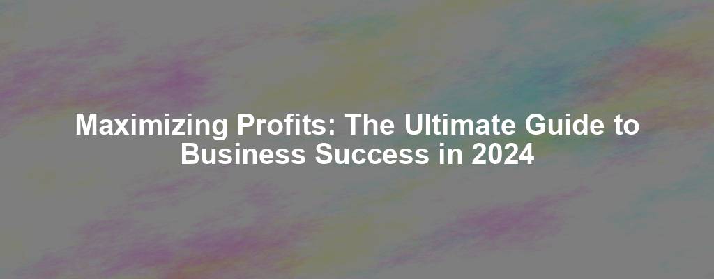 Maximizing Profits: The Ultimate Guide to Business Success in 2024