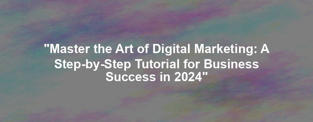 "Master the Art of Digital Marketing: A Step-by-Step Tutorial for Business Success in 2024"