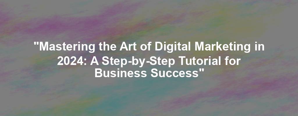 "Mastering the Art of Digital Marketing in 2024: A Step-by-Step Tutorial for Business Success"