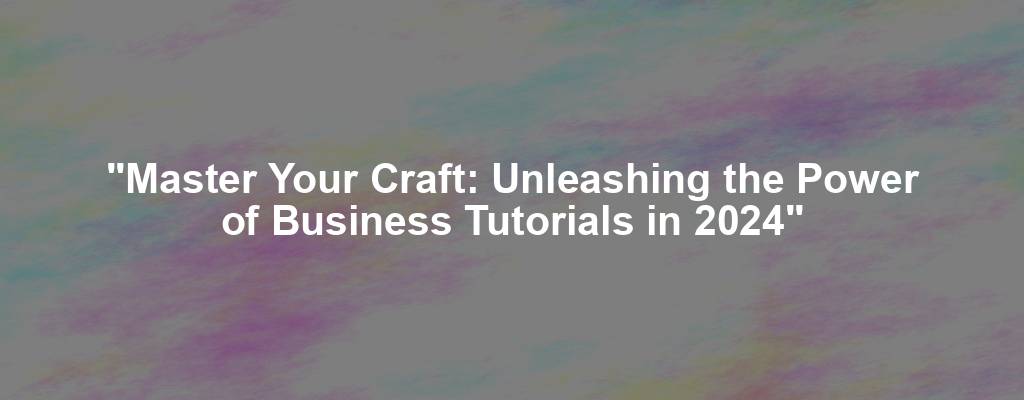 "Master Your Craft: Unleashing the Power of Business Tutorials in 2024"