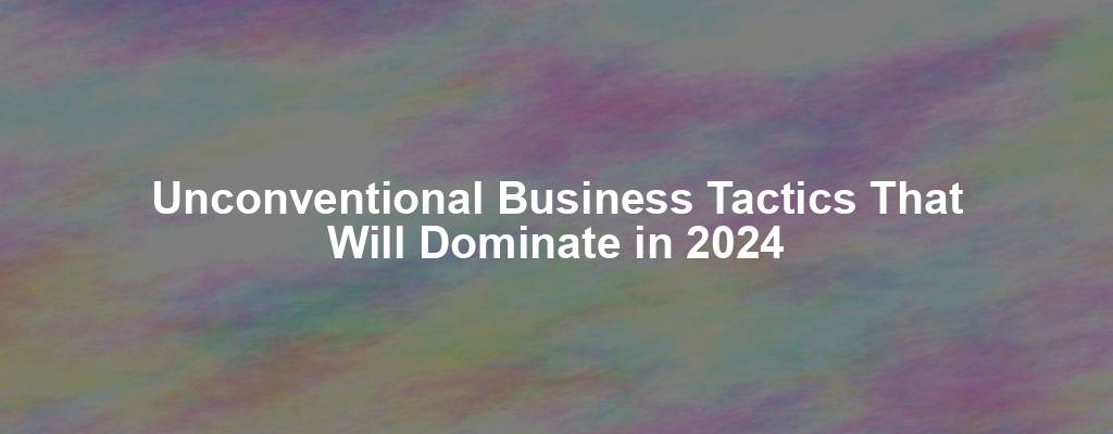 Unconventional Business Tactics That Will Dominate in 2024