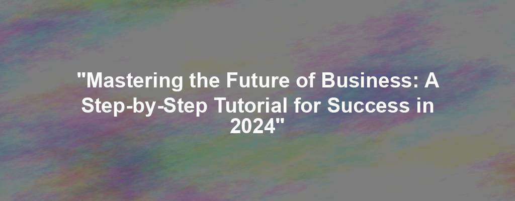 "Mastering the Future of Business: A Step-by-Step Tutorial for Success in 2024"