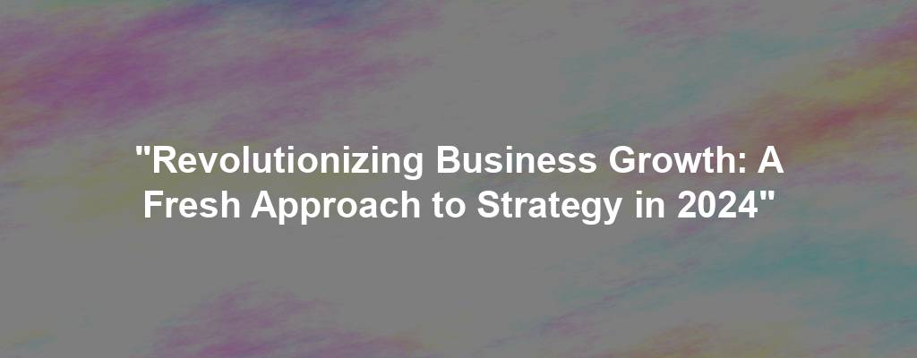 "Revolutionizing Business Growth: A Fresh Approach to Strategy in 2024"