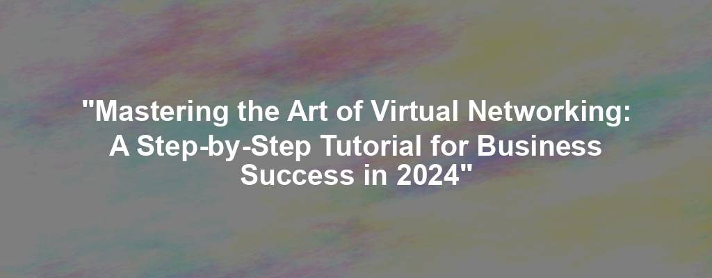 "Mastering the Art of Virtual Networking: A Step-by-Step Tutorial for Business Success in 2024"