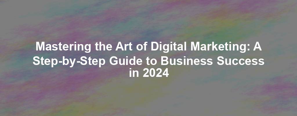 Mastering the Art of Digital Marketing: A Step-by-Step Guide to Business Success in 2024