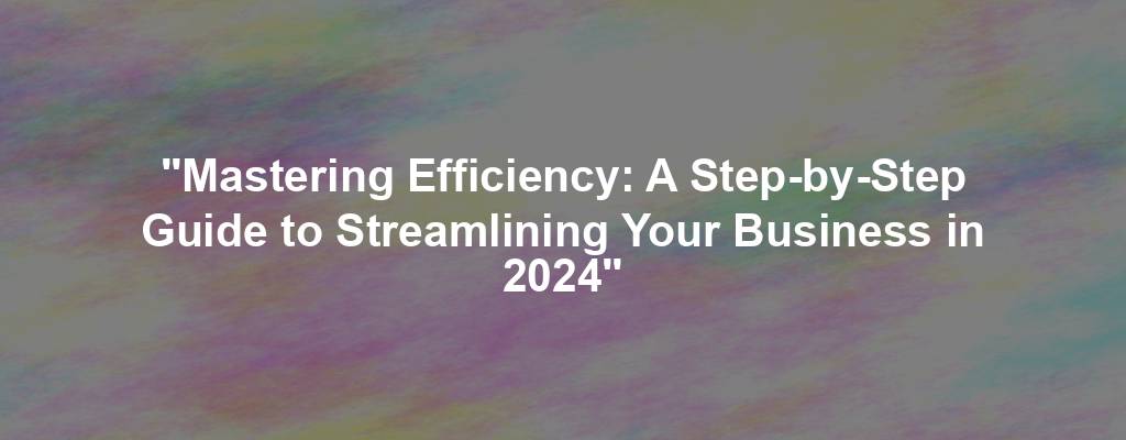 "Mastering Efficiency: A Step-by-Step Guide to Streamlining Your Business in 2024"