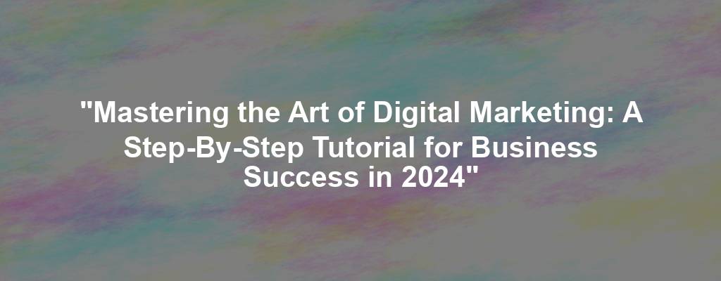 "Mastering the Art of Digital Marketing: A Step-By-Step Tutorial for Business Success in 2024"