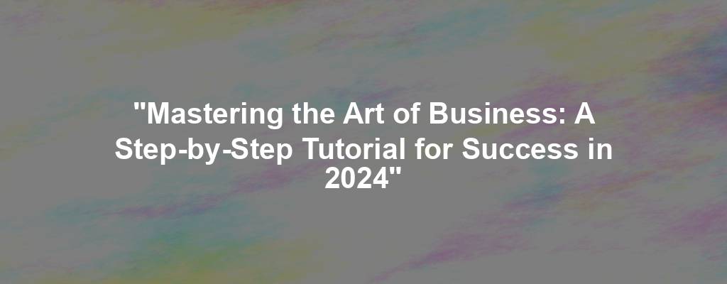 "Mastering the Art of Business: A Step-by-Step Tutorial for Success in 2024"