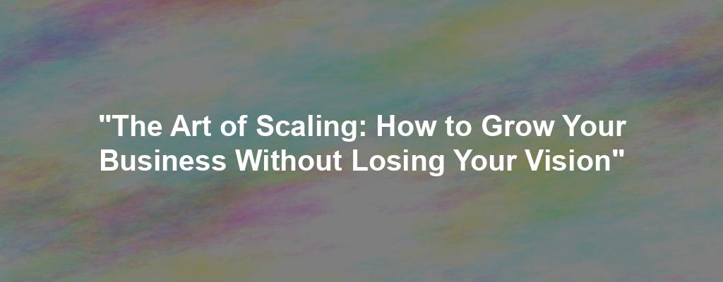 "The Art of Scaling: How to Grow Your Business Without Losing Your Vision"