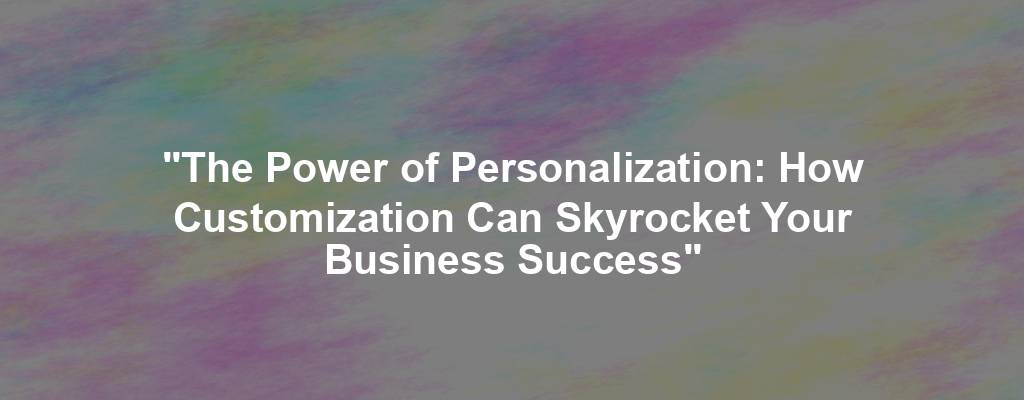 "The Power of Personalization: How Customization Can Skyrocket Your Business Success"