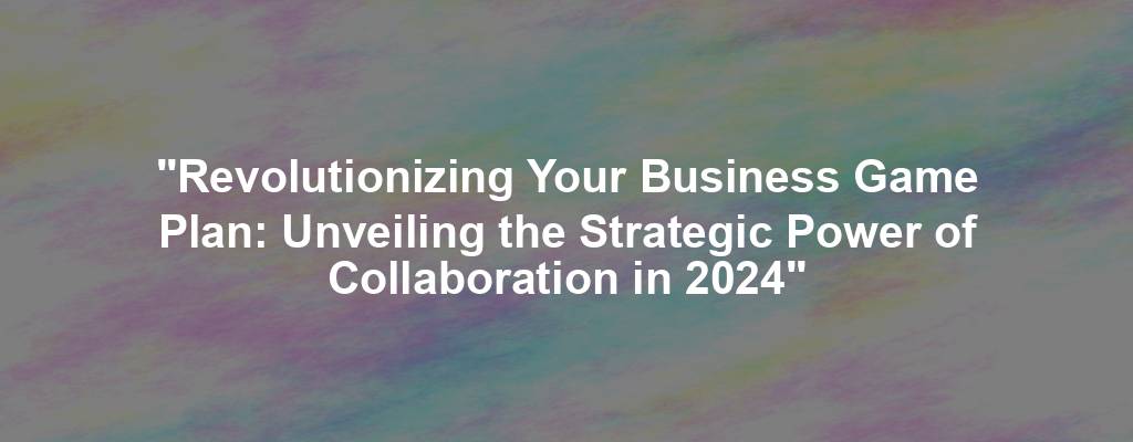 "Revolutionizing Your Business Game Plan: Unveiling the Strategic Power of Collaboration in 2024"