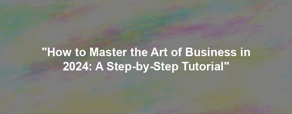 "How to Master the Art of Business in 2024: A Step-by-Step Tutorial"