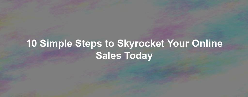 10 Simple Steps to Skyrocket Your Online Sales Today