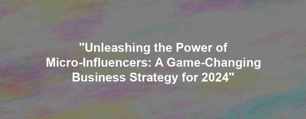 "Unleashing the Power of Micro-Influencers: A Game-Changing Business Strategy for 2024"