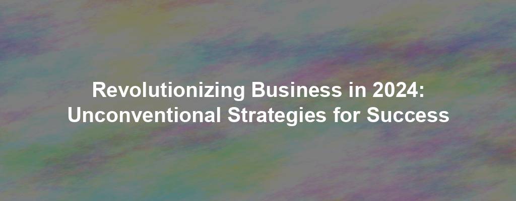 Revolutionizing Business in 2024: Unconventional Strategies for Success