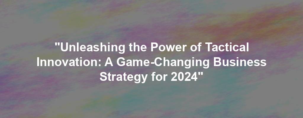 "Unleashing the Power of Tactical Innovation: A Game-Changing Business Strategy for 2024"