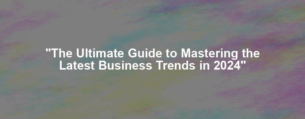 "The Ultimate Guide to Mastering the Latest Business Trends in 2024"