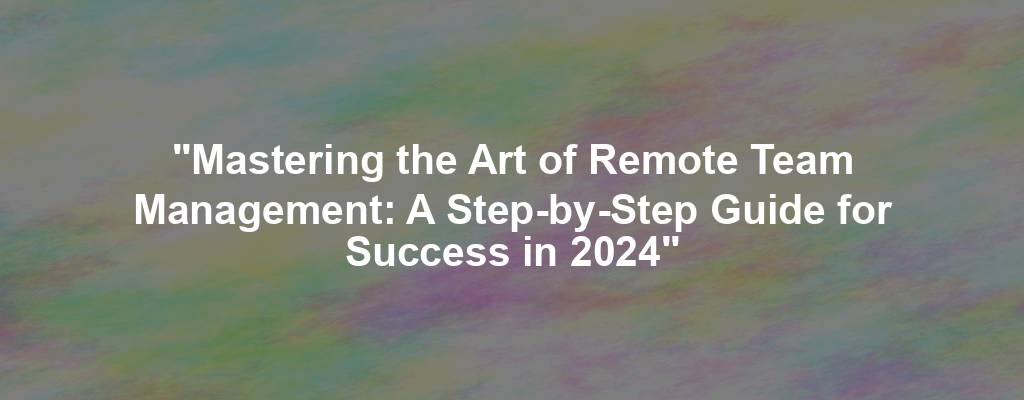 "Mastering the Art of Remote Team Management: A Step-by-Step Guide for Success in 2024"