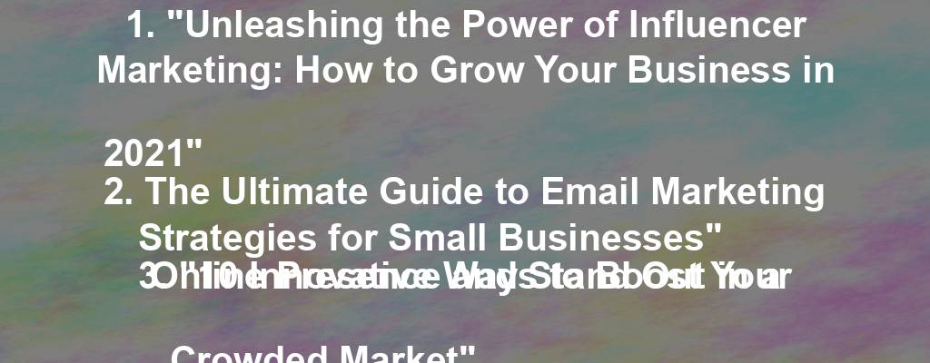 1. "Unleashing the Power of Influencer Marketing: How to Grow Your Business in 2021"
2. The Ultimate Guide to Email Marketing Strategies for Small Businesses"
3. "10 Innovative Ways to Boost Your Online Presence and Stand Out in a Crowded Market"
4. "Cracking the Code: Secrets to Successful Content Marketing in the Digital Age"
5. "5 Foolproof Tips for Crafting Compelling Product Descriptions that Sell"