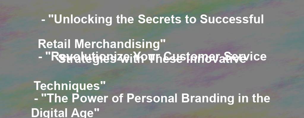 - "Unlocking the Secrets to Successful Retail Merchandising"
- "Revolutionize Your Customer Service Strategies with These Innovative Techniques"
- "The Power of Personal Branding in the Digital Age"
- "Boost Your Online Presence: Strategies for Effective Social Media Marketing"
- "Making the Most of Your Marketing Budget: Cost-Effective Strategies for Small Businesses"