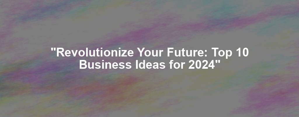 "Revolutionize Your Future: Top 10 Business Ideas for 2024"