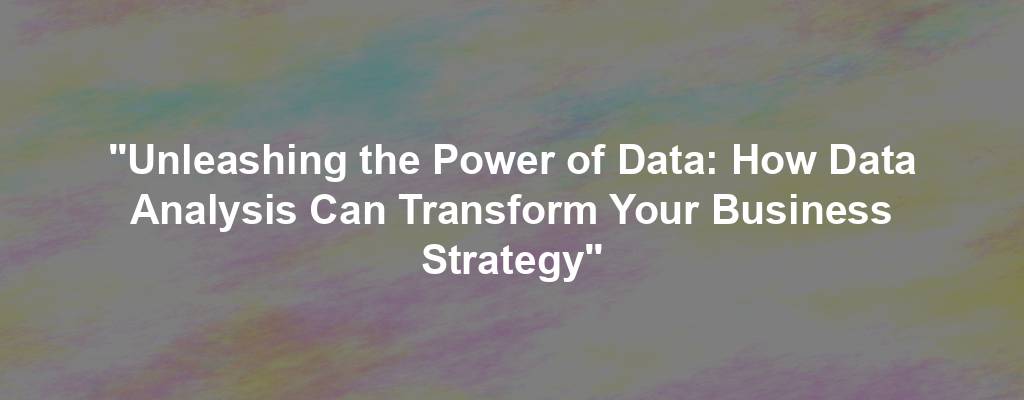 "Unleashing the Power of Data: How Data Analysis Can Transform Your Business Strategy"