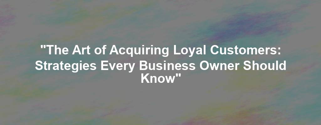 "The Art of Acquiring Loyal Customers: Strategies Every Business Owner Should Know"