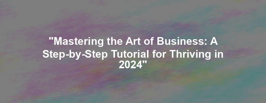 "Mastering the Art of Business: A Step-by-Step Tutorial for Thriving in 2024"