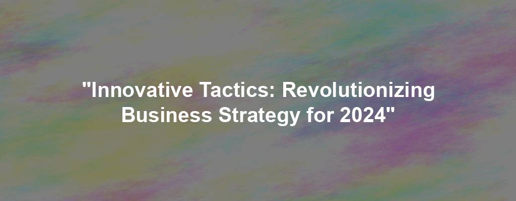 "Innovative Tactics: Revolutionizing Business Strategy for 2024"