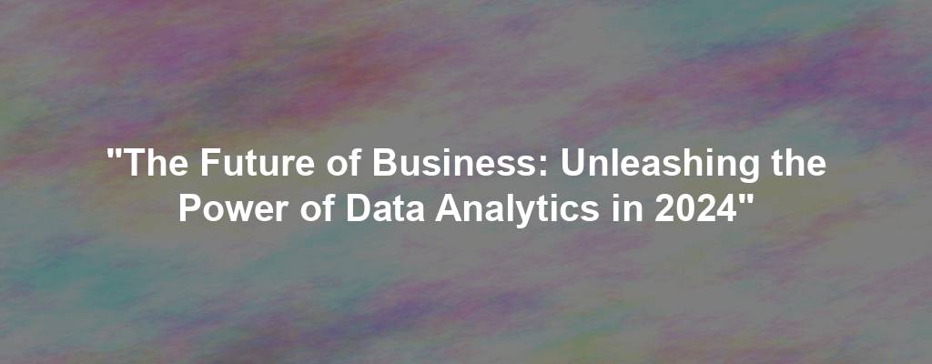 "The Future of Business: Unleashing the Power of Data Analytics in 2024"