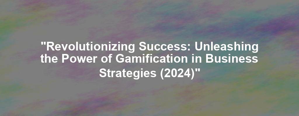 "Revolutionizing Success: Unleashing the Power of Gamification in Business Strategies (2024)"