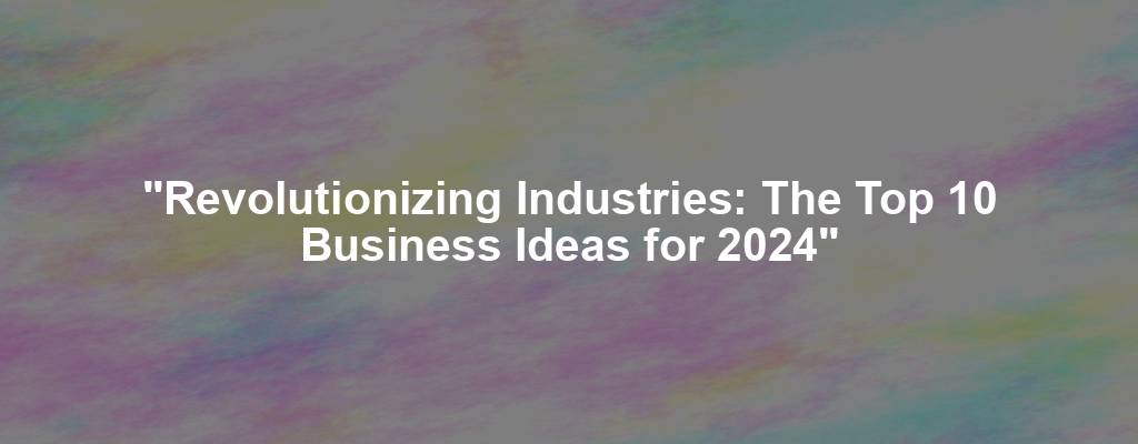 "Revolutionizing Industries: The Top 10 Business Ideas for 2024"