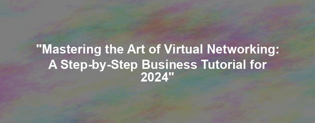 "Mastering the Art of Virtual Networking: A Step-by-Step Business Tutorial for 2024"