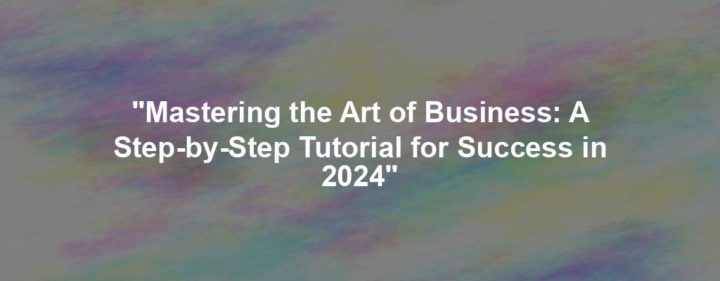 "Mastering the Art of Business: A Step-by-Step Tutorial for Success in 2024"