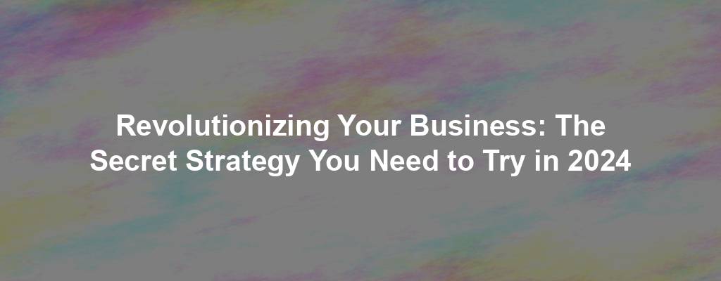 Revolutionizing Your Business: The Secret Strategy You Need to Try in 2024