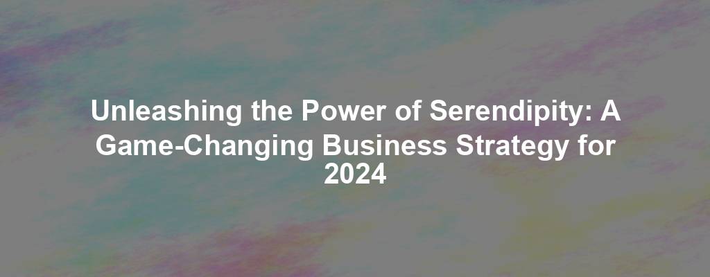 Unleashing the Power of Serendipity: A Game-Changing Business Strategy for 2024