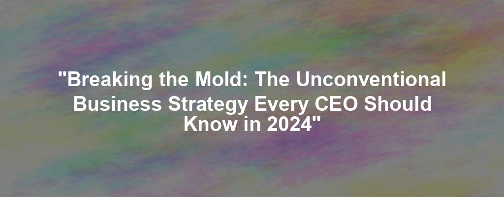 "Breaking the Mold: The Unconventional Business Strategy Every CEO Should Know in 2024"