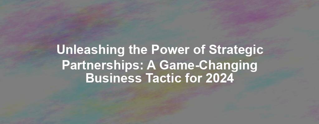 Unleashing the Power of Strategic Partnerships: A Game-Changing Business Tactic for 2024