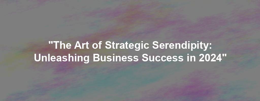 "The Art of Strategic Serendipity: Unleashing Business Success in 2024"