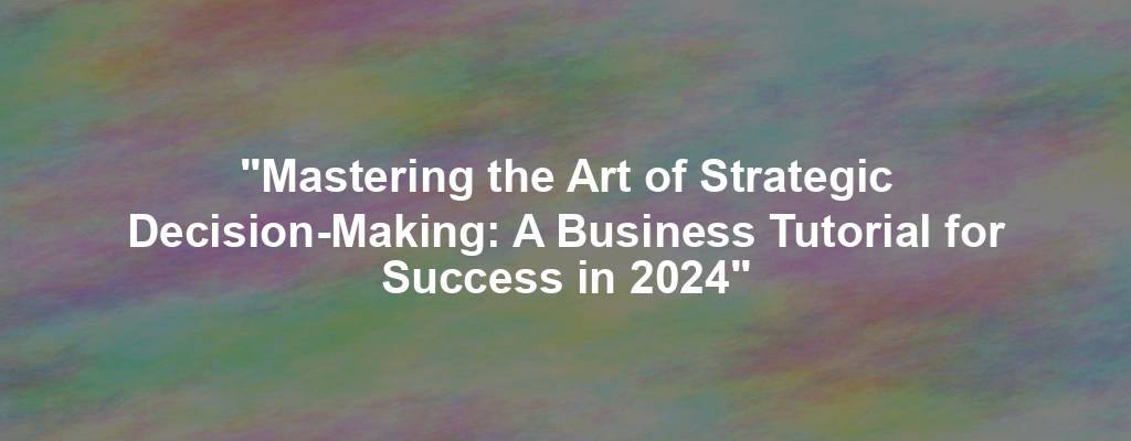 "Mastering the Art of Strategic Decision-Making: A Business Tutorial for Success in 2024"