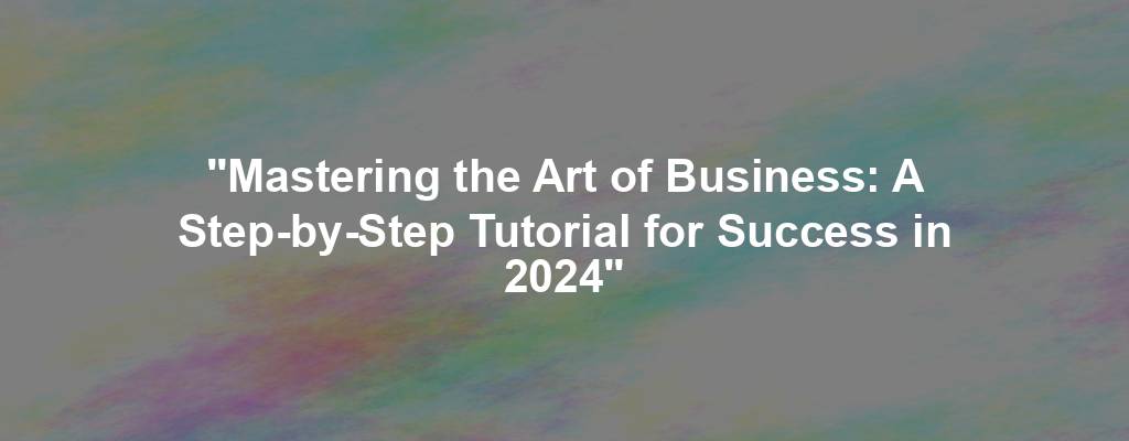 "Mastering the Art of Business: A Step-by-Step Tutorial for Success in 2024"