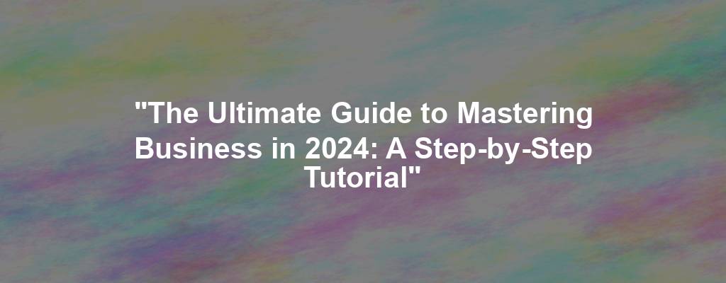 "The Ultimate Guide to Mastering Business in 2024: A Step-by-Step Tutorial"