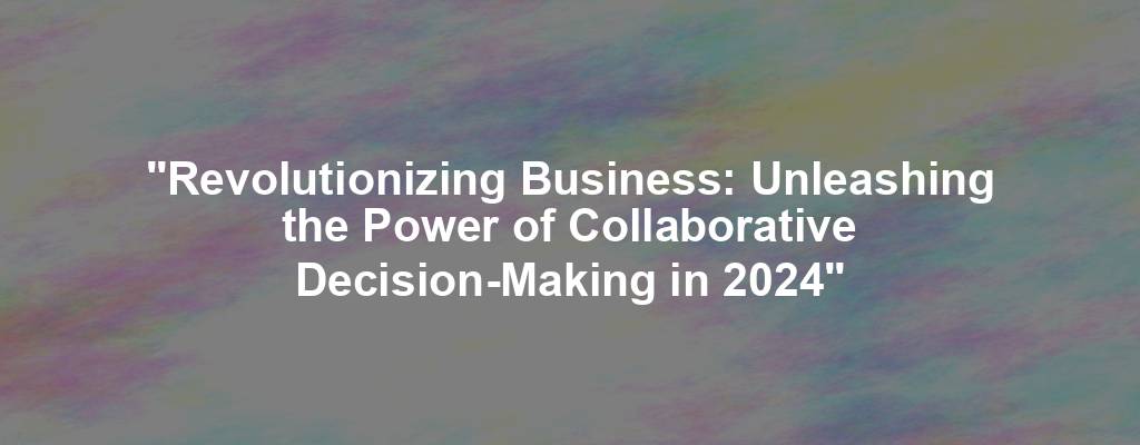 "Revolutionizing Business: Unleashing the Power of Collaborative Decision-Making in 2024"