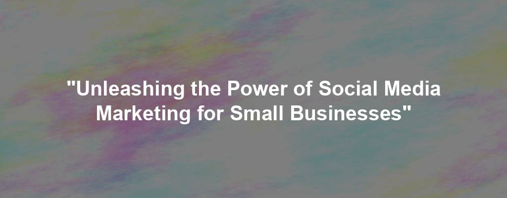 "Unleashing the Power of Social Media Marketing for Small Businesses"