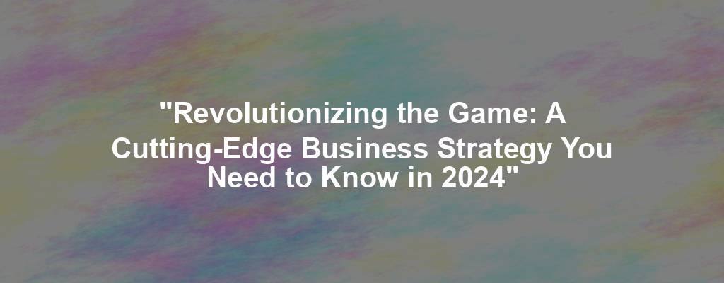 "Revolutionizing the Game: A Cutting-Edge Business Strategy You Need to Know in 2024"