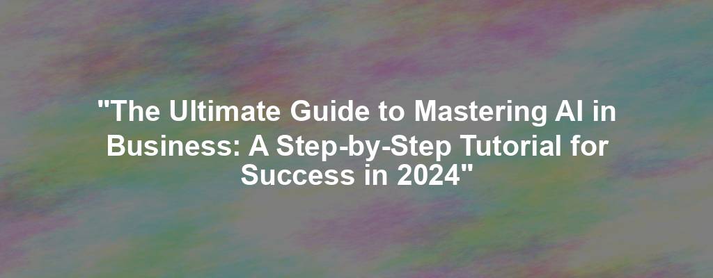 "The Ultimate Guide to Mastering AI in Business: A Step-by-Step Tutorial for Success in 2024"