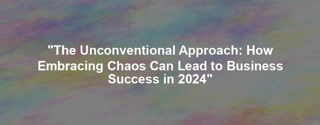 "The Unconventional Approach: How Embracing Chaos Can Lead to Business Success in 2024"