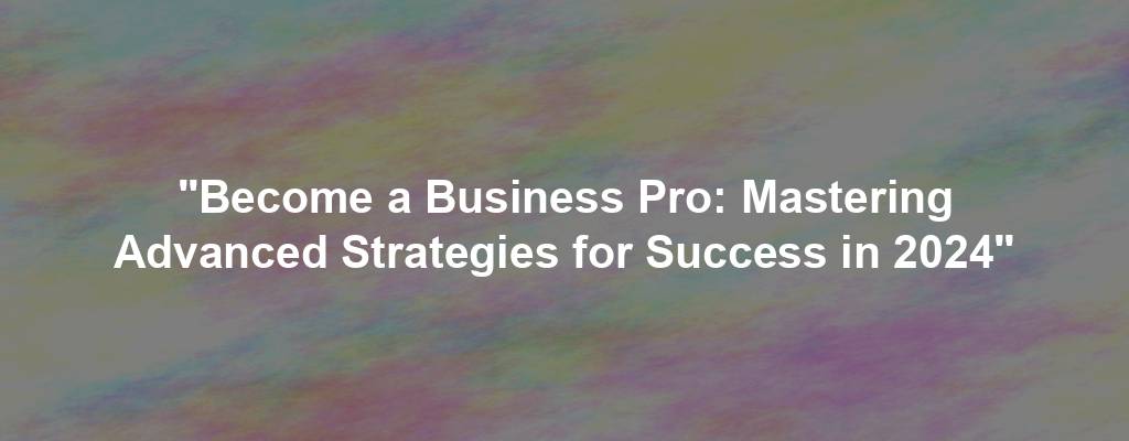 "Become a Business Pro: Mastering Advanced Strategies for Success in 2024"